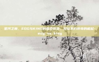 星河之巅，EDG与KING的宿命对决，见证不朽传奇的崛起-edg vs king