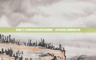 掌握CF卡海豹突击队的战术精髓，成为战场上的精英玩家
