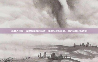 仿盛大传奇，深度解析核心玩法、策略与进阶攻略，助力玩家轻松通关