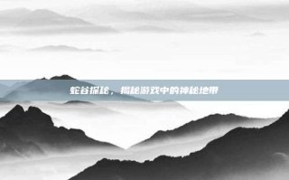蛇谷探秘，揭秘游戏中的神秘地带