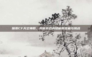 探索CF天空神殿，揭秘游戏内隐藏的宝藏与挑战