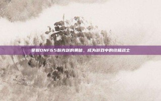 掌握DNF65粉光剑的奥秘，成为游戏中的终极战士
