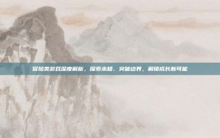 冒险类游戏深度解析，探索未知、突破边界，解锁成长新可能