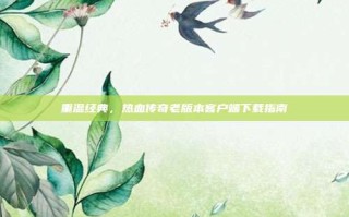 重温经典，热血传奇老版本客户端下载指南