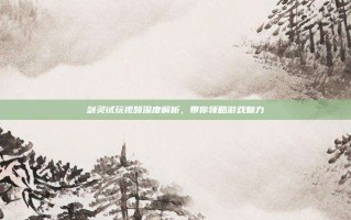 剑灵试玩视频深度解析，带你领略游戏魅力