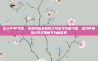 多玩DNF专区，深度解析最新版本玩法与玩家攻略，助力你畅玩9万级强度下的新征程