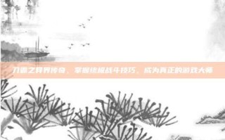 刀霸之异界传奇，掌握终极战斗技巧，成为真正的游戏大师