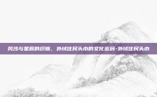 风沙与星辰的织锦，外域住民头巾的文化密码-外域住民头巾