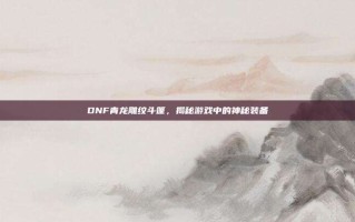 DNF青龙雕纹斗篷，揭秘游戏中的神秘装备