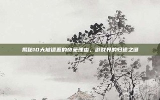 揭秘10大被遣返的奇葩理由，游戏界的归途之谜
