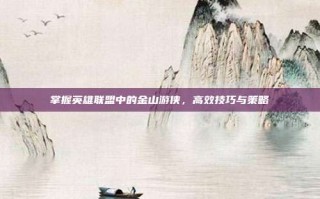 掌握英雄联盟中的金山游侠，高效技巧与策略