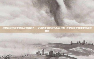 少女前线夜战要带夜战装备吗？一文讲透夜战机制与配队技巧-少女前线夜战要带夜战装备吗