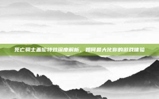 死亡骑士盖伦特效深度解析，如何最大化你的游戏体验