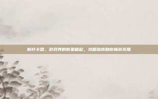 新叶卡盟，游戏界的新星崛起，攻略指南助你畅游无阻