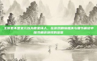 王传君不想女儿以为他是坏人，在游戏剧情推演与细节解读中探寻角色抉择的深意