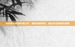 吴京官方游戏影像公开，硬核风格再塑，粉丝关注度提升显著