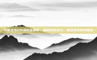 火炬之光2升级档全解析，解锁高效战力，体验全新游戏体验