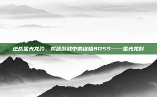 逆战星光龙吟，揭秘游戏中的终极BOSS——星光龙吟