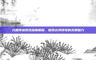 九鼎传说游戏深度解析，探索古风传奇的无限魅力