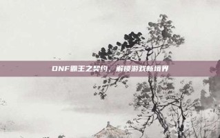DNF霸王之契约，解锁游戏新境界