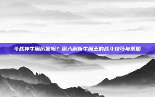 斗战神牛魔厉害吗？深入解析牛魔王的战斗技巧与策略
