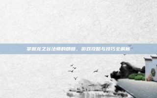 掌握龙之谷法师的精髓，游戏攻略与技巧全解析