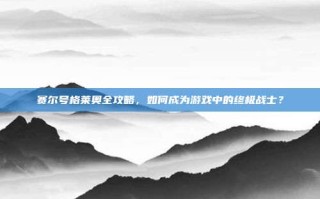 赛尔号格莱奥全攻略，如何成为游戏中的终极战士？
