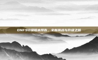 DNF90级版本预告，全新挑战与升级之路