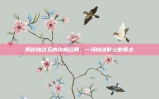 揭秘仙剑五的终极结局，一场跨越时空的爱恋