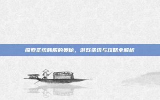 探索正统韩服的奥秘，游戏资讯与攻略全解析