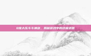 Q宠大乐斗斗神剑，揭秘游戏中的终极武器