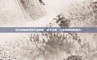 梦幻诛仙启灵技巧全解析，新手必看，让你的宠物更强大！