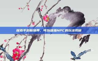 探索手游新境界，可以强插NPC的玩法揭秘