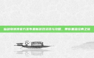 仙剑奇侠传官方发布最新游戏资讯与攻略，带你重温经典之旅
