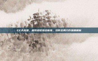 CF天龙狙，极致稳定狙击新宠，攻防全局力作深度解析