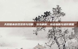 天裂版本游戏资讯与攻略，玩法解析、挑战指南与进阶策略