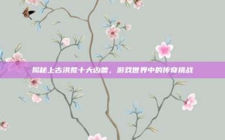 揭秘上古洪荒十大凶兽，游戏世界中的传奇挑战