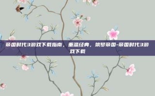 帝国时代3游戏下载指南，重温经典，筑梦帝国-帝国时代3游戏下载