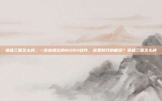 英雄三国怎么样，一款被遗忘的MOBA佳作，还是时代的眼泪？英雄三国怎么样