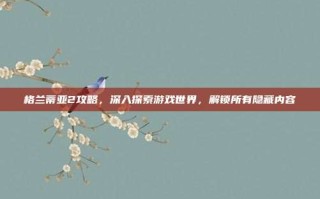 格兰蒂亚2攻略，深入探索游戏世界，解锁所有隐藏内容
