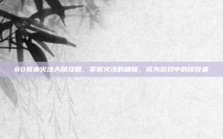 80版本火法天赋攻略，掌握火法的精髓，成为游戏中的佼佼者