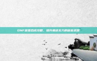 DNF蔬菜合成攻略，提升角色实力的秘密武器