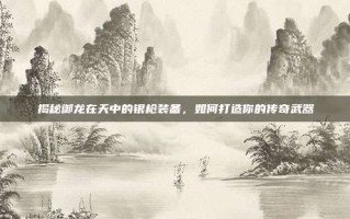 揭秘御龙在天中的银枪装备，如何打造你的传奇武器