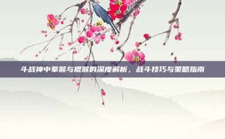 斗战神中拳猴与棍猴的深度解析，战斗技巧与策略指南