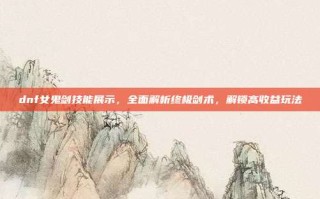 dnf女鬼剑技能展示，全面解析终极剑术，解锁高收益玩法