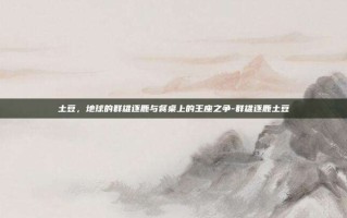 土豆，地球的群雄逐鹿与餐桌上的王座之争-群雄逐鹿土豆