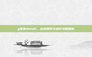 g联赛dota2，战术博弈与进阶攻略解析