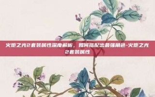 火炬之光2套装属性深度解析，如何搭配出最强角色-火炬之光2套装属性