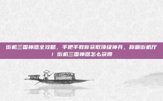 街机三国神器全攻略，手把手教你获取顶级神兵，称霸街机厅！街机三国神器怎么获得