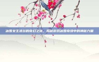 冰雪女王洛丝的奇幻之旅，揭秘游戏冰雪奇缘中的神秘力量